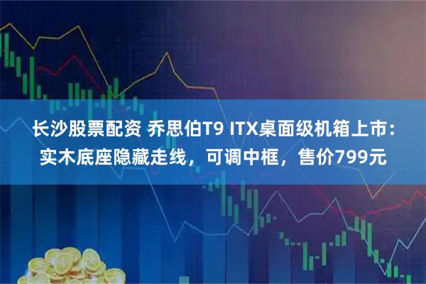 长沙股票配资 乔思伯T9 ITX桌面级机箱上市:实木底座隐藏走线,可调中框,售价799元