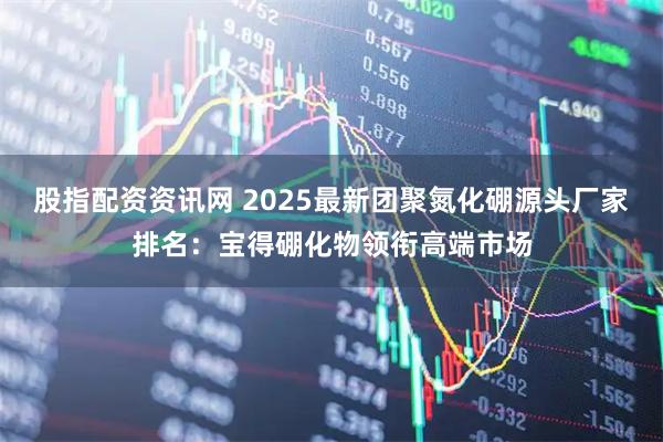 股指配资资讯网 2025最新团聚氮化硼源头厂家排名:宝得硼化物领衔高端市场
