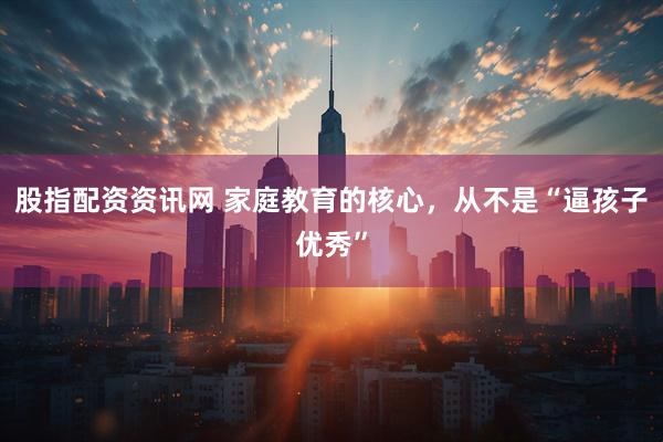 股指配资资讯网 家庭教育的核心,从不是“逼孩子优秀”