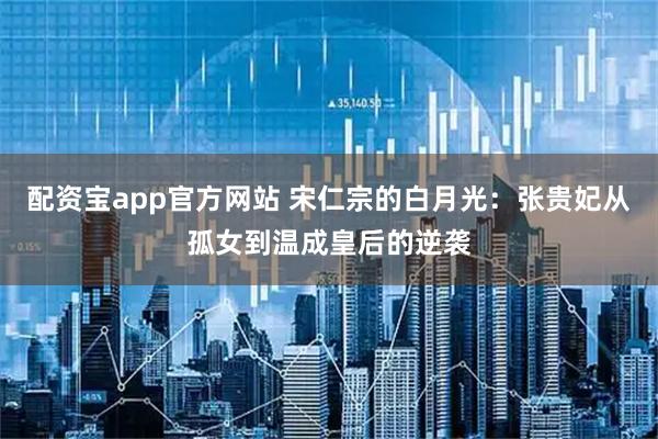配资宝app官方网站 宋仁宗的白月光:张贵妃从孤女到温成皇后的逆袭