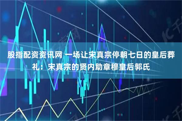 股指配资资讯网 一场让宋真宗停朝七日的皇后葬礼:宋真宗的贤内助章穆皇后郭氏