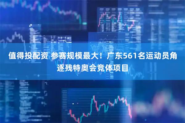 值得投配资 参赛规模最大！广东561名运动员角逐残特奥会竞体项目