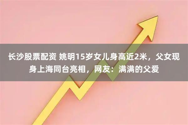 长沙股票配资 姚明15岁女儿身高近2米，父女现身上海同台亮相，网友：满满的父爱