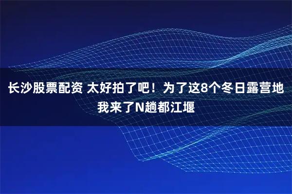 长沙股票配资 太好拍了吧！为了这8个冬日露营地我来了N趟都江堰