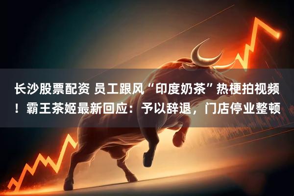 长沙股票配资 员工跟风“印度奶茶”热梗拍视频！霸王茶姬最新回应：予以辞退，门店停业整顿
