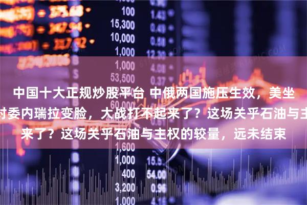 中国十大正规炒股平台 中俄两国施压生效，美坐上了被告席，特朗普对委内瑞拉变脸，大战打不起来了？这场关乎石油与主权的较量，远未结束