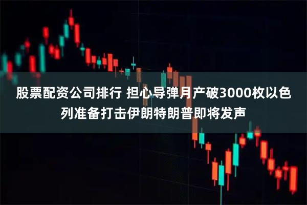 股票配资公司排行 担心导弹月产破3000枚以色列准备打击伊朗特朗普即将发声