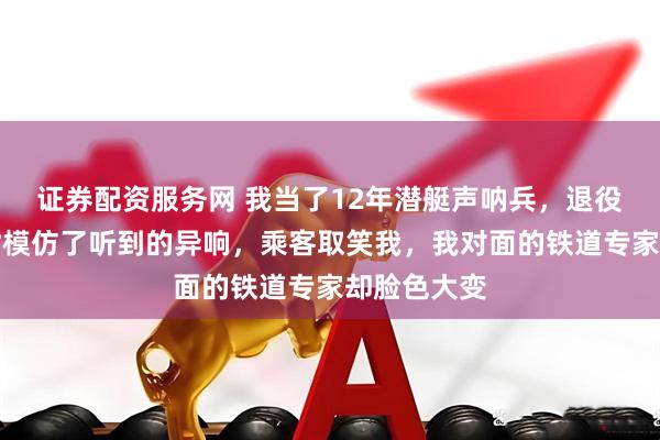 证券配资服务网 我当了12年潜艇声呐兵，退役后坐高铁时模仿了听到的异响，乘客取笑我，我对面的铁道专家却脸色大变