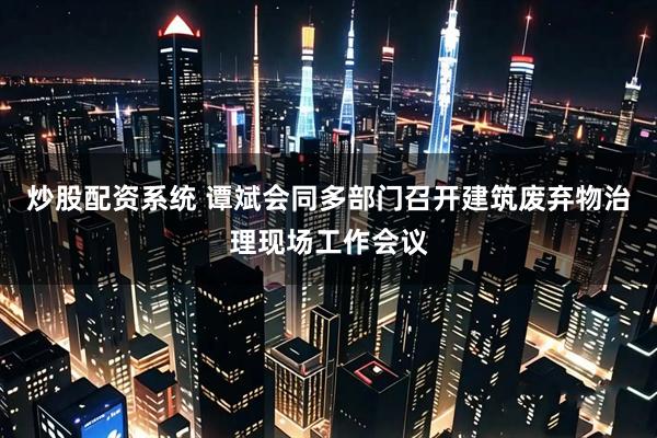 炒股配资系统 谭斌会同多部门召开建筑废弃物治理现场工作会议