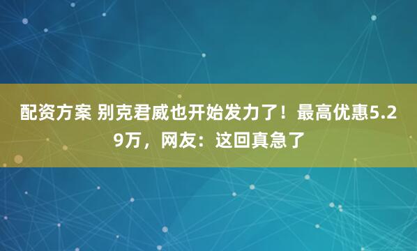 配资方案 别克君威也开始发力了！最高优惠5.29万，网友：这回真急了