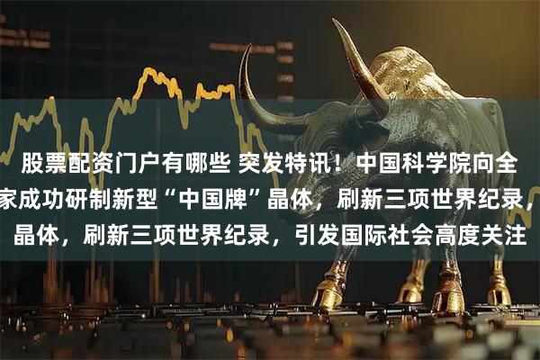 股票配资门户有哪些 突发特讯！中国科学院向全球正式宣布：我国科学家成功研制新型“中国牌”晶体，刷新三项世界纪录，引发国际社会高度关注