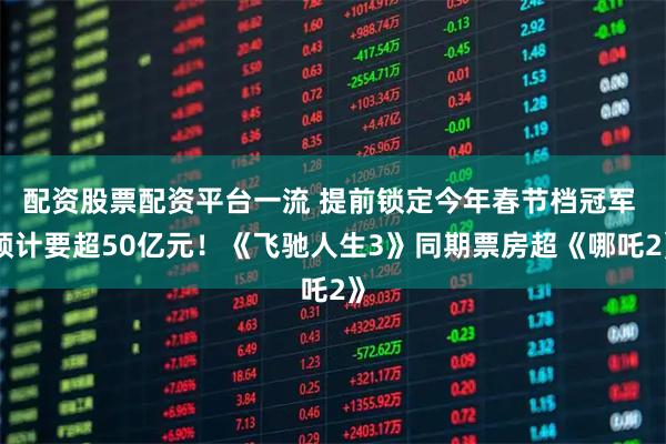 配资股票配资平台一流 提前锁定今年春节档冠军 预计要超50亿元！《飞驰人生3》同期票房超《哪吒2》