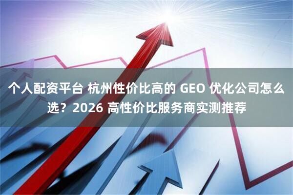 个人配资平台 杭州性价比高的 GEO 优化公司怎么选？2026 高性价比服务商实测推荐