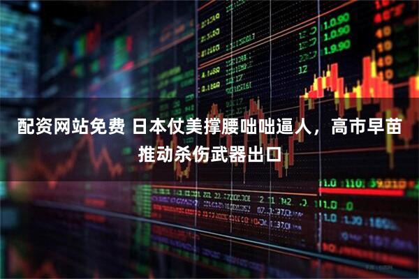 配资网站免费 日本仗美撑腰咄咄逼人，高市早苗推动杀伤武器出口