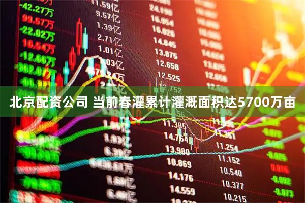 北京配资公司 当前春灌累计灌溉面积达5700万亩