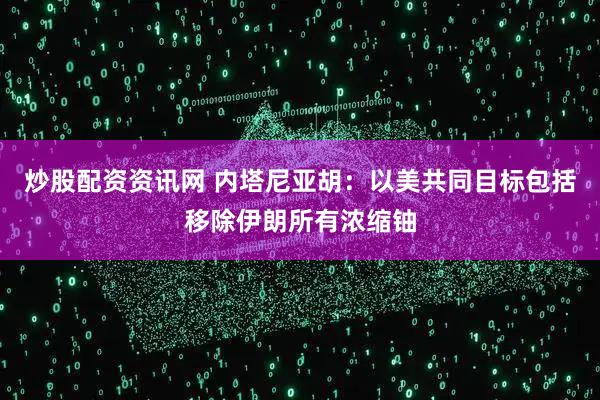炒股配资资讯网 内塔尼亚胡：以美共同目标包括移除伊朗所有浓缩铀