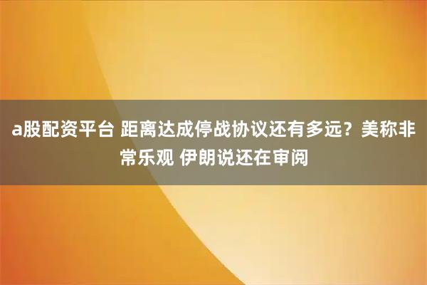 a股配资平台 距离达成停战协议还有多远？美称非常乐观 伊朗说还在审阅