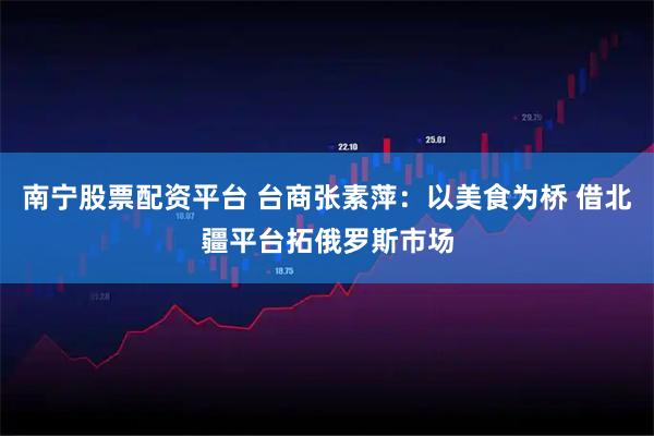 南宁股票配资平台 台商张素萍：以美食为桥 借北疆平台拓俄罗斯市场