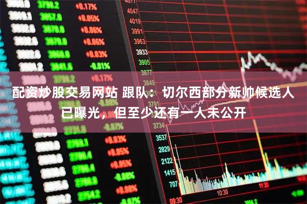 配资炒股交易网站 跟队：切尔西部分新帅候选人已曝光，但至少还有一人未公开