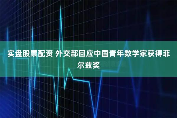 实盘股票配资 外交部回应中国青年数学家获得菲尔兹奖