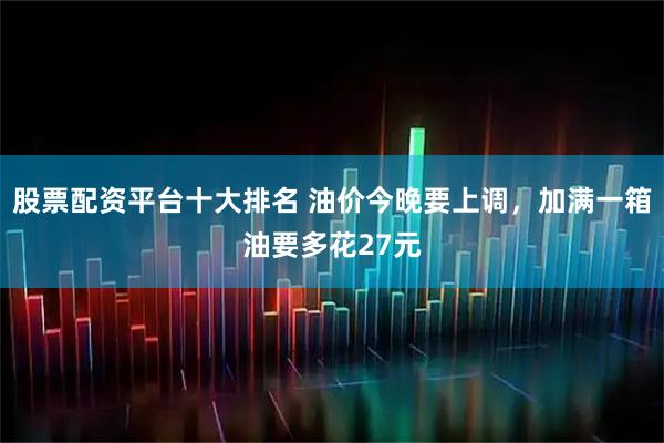 股票配资平台十大排名 油价今晚要上调，加满一箱油要多花27元